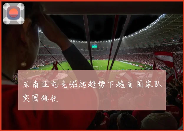 东南亚电竞崛起趋势下越南国家队突围路径