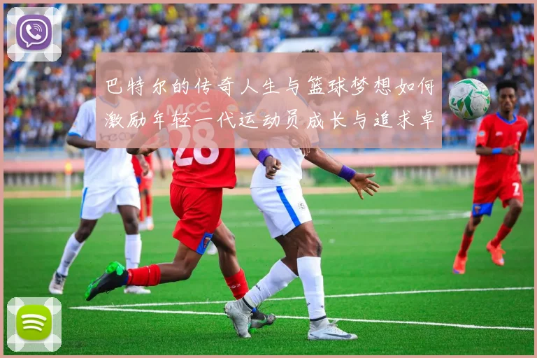 巴特尔的传奇人生与篮球梦想如何激励年轻一代运动员成长与追求卓越