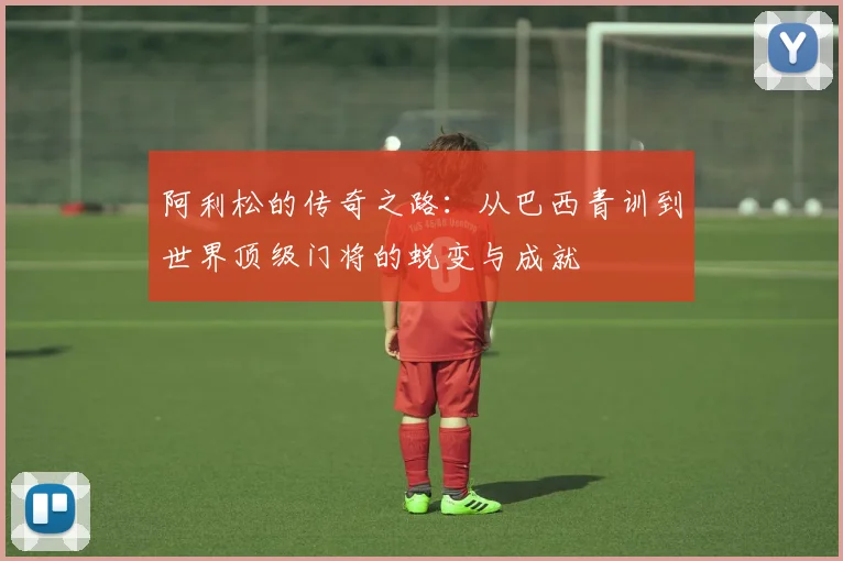 阿利松的传奇之路：从巴西青训到世界顶级门将的蜕变与成就
