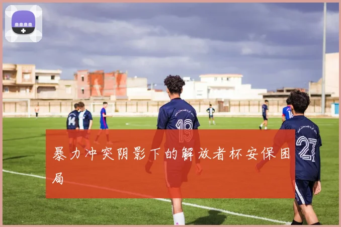 暴力冲突阴影下的解放者杯安保困局