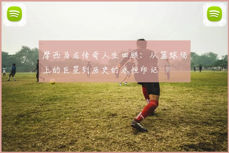 摩西马龙传奇人生回顾：从篮球场上的巨星到历史的永恒印记