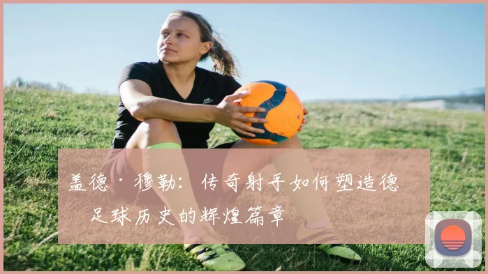 盖德·穆勒：传奇射手如何塑造德国足球历史的辉煌篇章