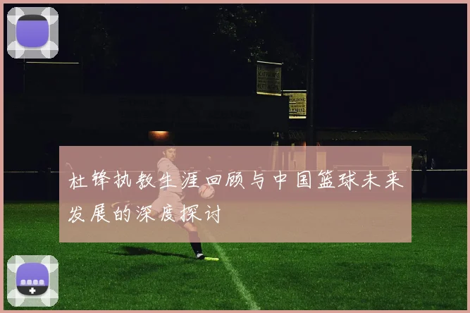 杜锋执教生涯回顾与中国篮球未来发展的深度探讨