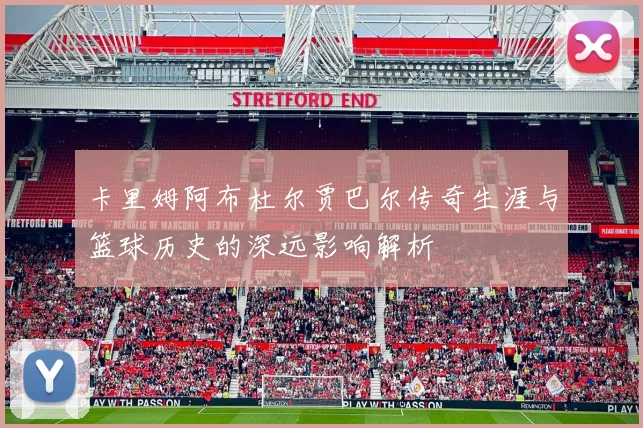 卡里姆阿布杜尔贾巴尔传奇生涯与篮球历史的深远影响解析