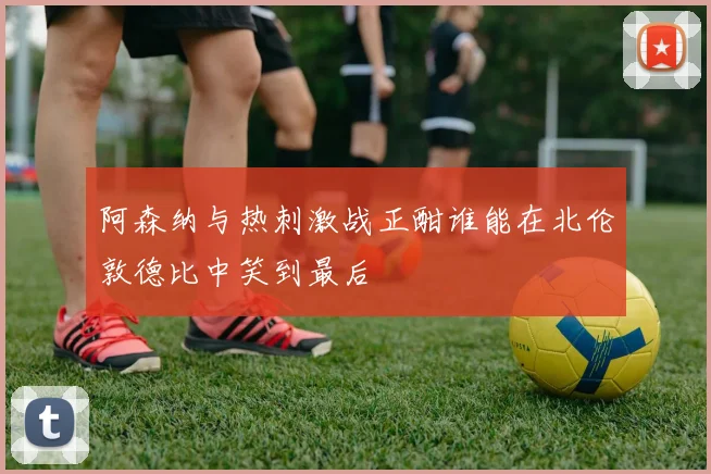阿森纳与热刺激战正酣谁能在北伦敦德比中笑到最后