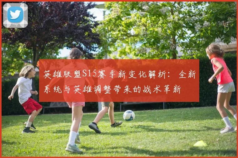 英雄联盟S15赛季新变化解析：全新系统与英雄调整带来的战术革新