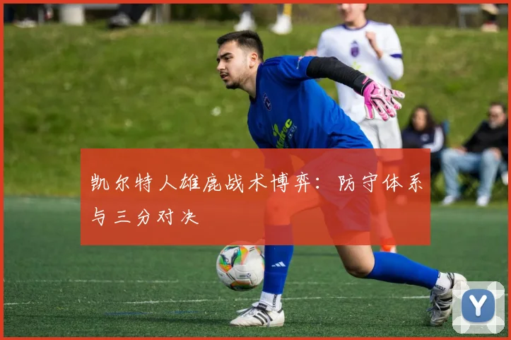 凯尔特人雄鹿战术博弈：防守体系与三分对决